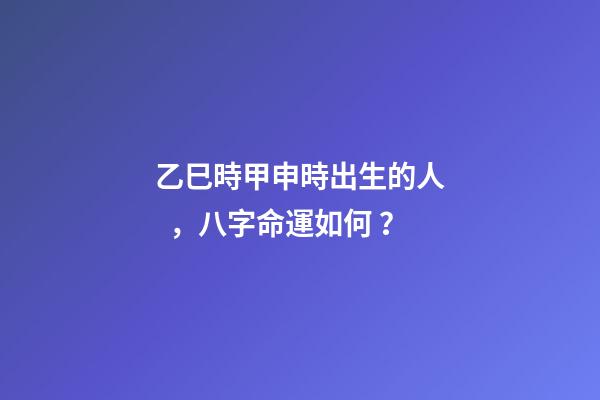 乙巳時甲申時出生的人，八字命運如何？